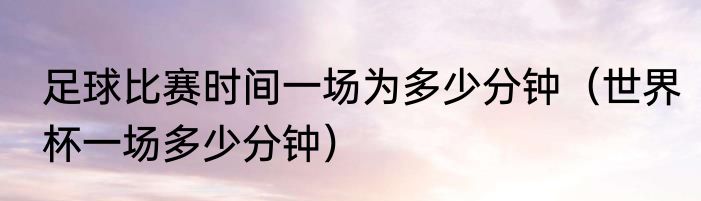 足球比赛时间一场为多少分钟（世界杯一场多少分钟）