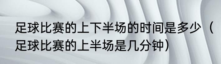 足球比赛的上下半场的时间是多少（足球比赛的上半场是几分钟）
