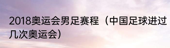 2018奥运会男足赛程（中国足球进过几次奥运会）
