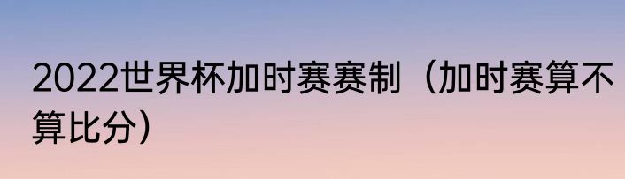 2022世界杯加时赛赛制（加时赛算不算比分）