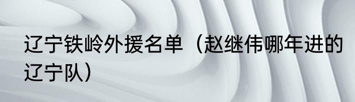 辽宁铁岭外援名单（赵继伟哪年进的辽宁队）