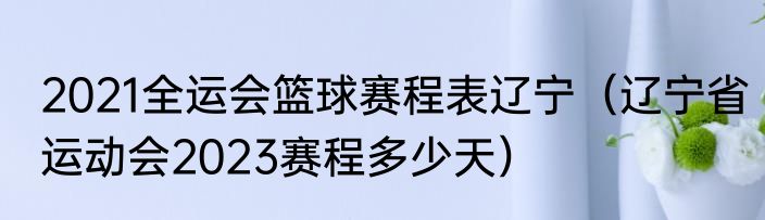 2021全运会篮球赛程表辽宁（辽宁省运动会2023赛程多少天）