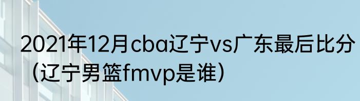 2021年12月cba辽宁vs广东最后比分（辽宁男篮fmvp是谁）