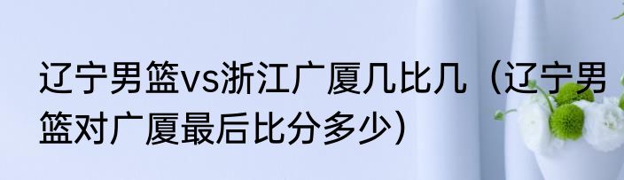 辽宁男篮vs浙江广厦几比几（辽宁男篮对广厦最后比分多少）