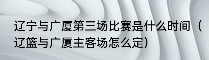 辽宁与广厦第三场比赛是什么时间（辽篮与广厦主客场怎么定）