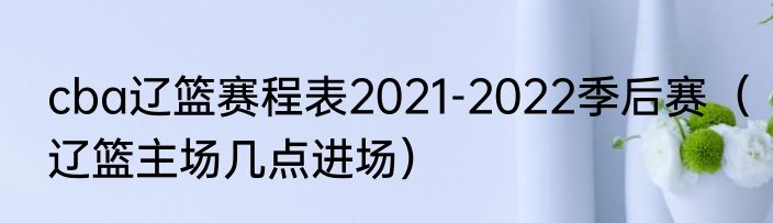 cba辽篮赛程表2021-2022季后赛（辽篮主场几点进场）