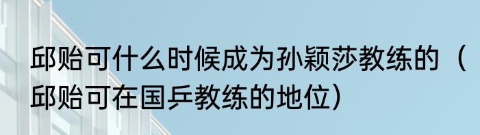 邱贻可什么时候成为孙颖莎教练的（邱贻可在国乒教练的地位）