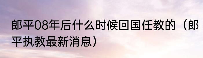 郎平08年后什么时候回国任教的（郎平执教最新消息）