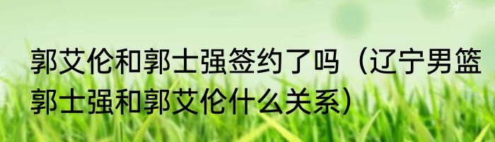 郭艾伦和郭士强签约了吗（辽宁男篮郭士强和郭艾伦什么关系）