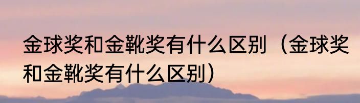 金球奖和金靴奖有什么区别（金球奖和金靴奖有什么区别）