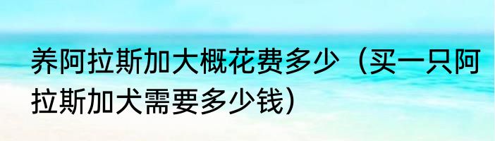 养阿拉斯加大概花费多少（买一只阿拉斯加犬需要多少钱）
