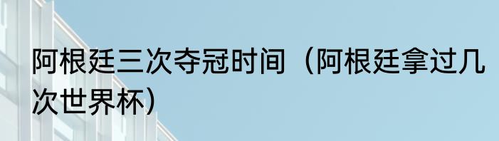 阿根廷三次夺冠时间（阿根廷拿过几次世界杯）