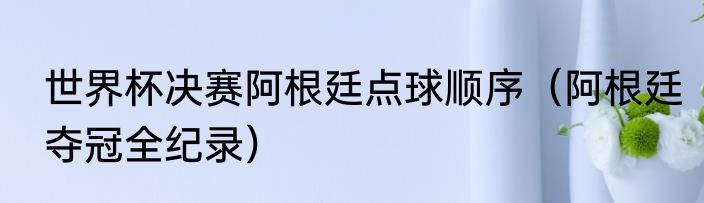 世界杯决赛阿根廷点球顺序（阿根廷夺冠全纪录）