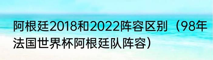 阿根廷2018和2022阵容区别（98年法国世界杯阿根廷队阵容）