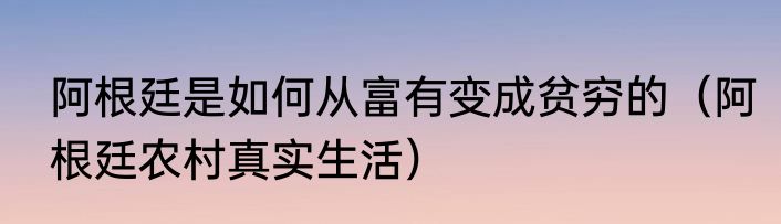 阿根廷是如何从富有变成贫穷的（阿根廷农村真实生活）
