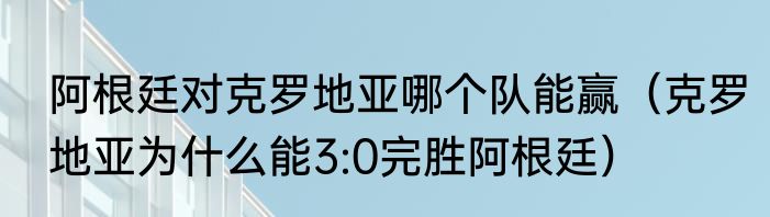 阿根廷对克罗地亚哪个队能赢（克罗地亚为什么能3:0完胜阿根廷）