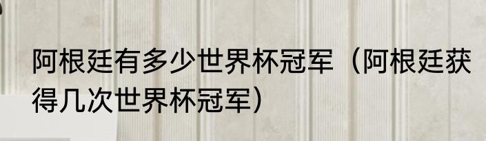 阿根廷有多少世界杯冠军（阿根廷获得几次世界杯冠军）