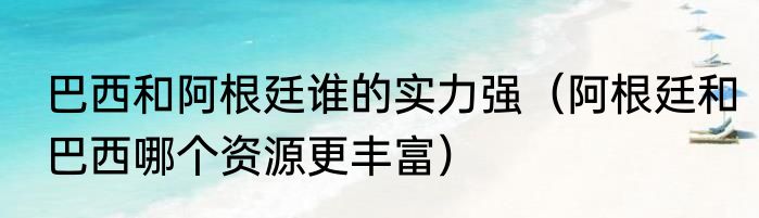 巴西和阿根廷谁的实力强（阿根廷和巴西哪个资源更丰富）