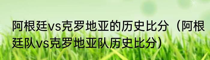 阿根廷vs克罗地亚的历史比分（阿根廷队vs克罗地亚队历史比分）