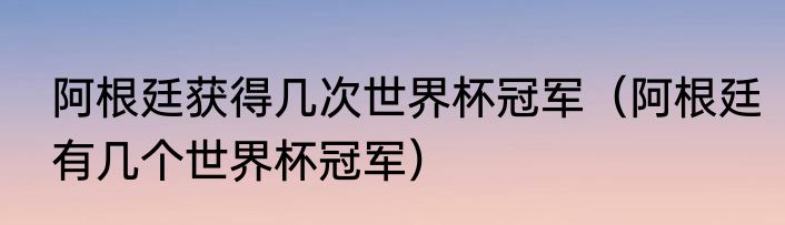 阿根廷获得几次世界杯冠军（阿根廷有几个世界杯冠军）