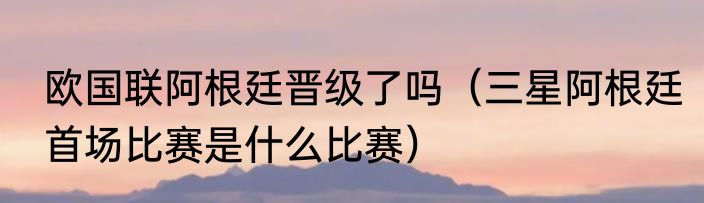 欧国联阿根廷晋级了吗（三星阿根廷首场比赛是什么比赛）