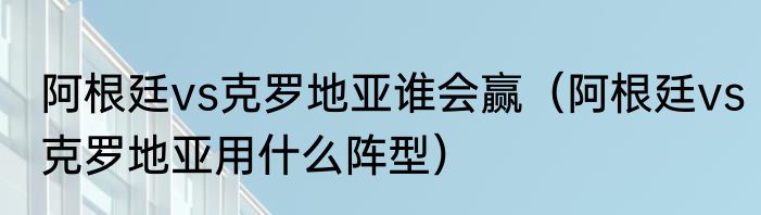 阿根廷vs克罗地亚谁会赢（阿根廷vs克罗地亚用什么阵型）