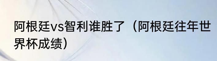 阿根廷vs智利谁胜了（阿根廷往年世界杯成绩）