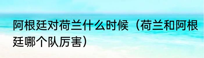 阿根廷对荷兰什么时候（荷兰和阿根廷哪个队厉害）