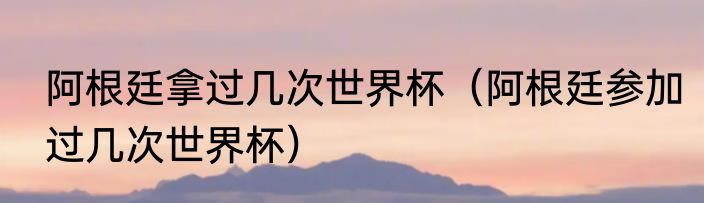 阿根廷拿过几次世界杯（阿根廷参加过几次世界杯）