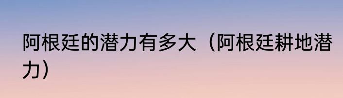 阿根廷的潜力有多大（阿根廷耕地潜力）