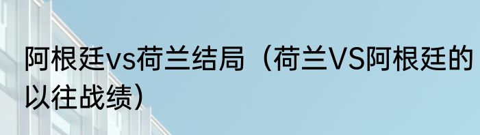 阿根廷vs荷兰结局（荷兰VS阿根廷的以往战绩）