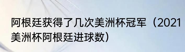 阿根廷获得了几次美洲杯冠军（2021美洲杯阿根廷进球数）