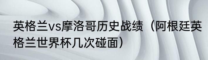 英格兰vs摩洛哥历史战绩（阿根廷英格兰世界杯几次碰面）