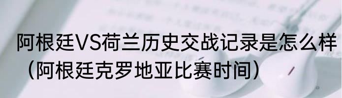 阿根廷VS荷兰历史交战记录是怎么样（阿根廷克罗地亚比赛时间）