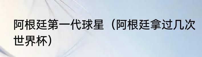 阿根廷第一代球星（阿根廷拿过几次世界杯）