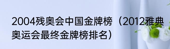 2004残奥会中国金牌榜（2012雅典奥运会最终金牌榜排名）