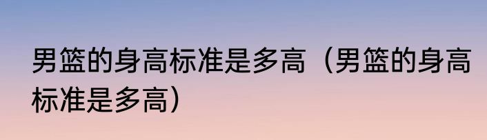 男篮的身高标准是多高（男篮的身高标准是多高）