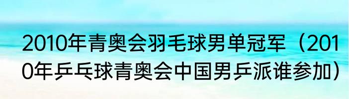 2010年青奥会羽毛球男单冠军（2010年乒乓球青奥会中国男乒派谁参加）