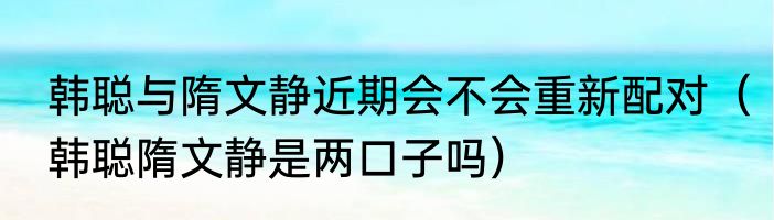 韩聪与隋文静近期会不会重新配对（韩聪隋文静是两口子吗）