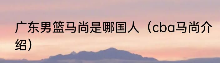 广东男篮马尚是哪国人（cba马尚介绍）