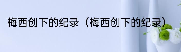 梅西创下的纪录（梅西创下的纪录）