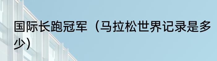 国际长跑冠军（马拉松世界记录是多少）
