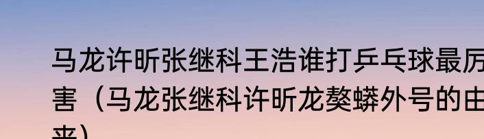 马龙许昕张继科王浩谁打乒乓球最厉害（马龙张继科许昕龙獒蟒外号的由来）
