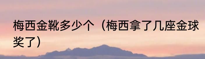 梅西金靴多少个（梅西拿了几座金球奖了）