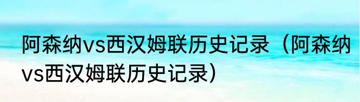 阿森纳vs西汉姆联历史记录（阿森纳vs西汉姆联历史记录）