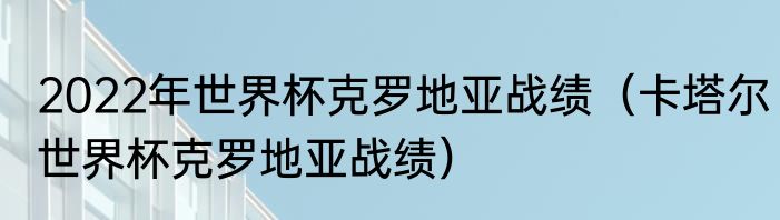 2022年世界杯克罗地亚战绩（卡塔尔世界杯克罗地亚战绩）