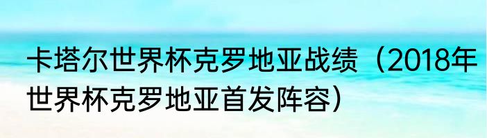 卡塔尔世界杯克罗地亚战绩（2018年世界杯克罗地亚首发阵容）