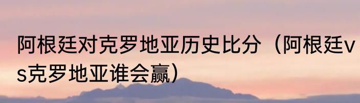 阿根廷对克罗地亚历史比分（阿根廷vs克罗地亚谁会赢）