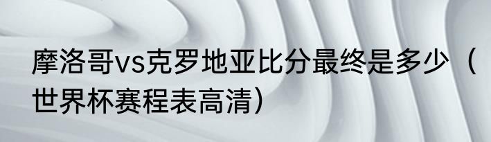 摩洛哥vs克罗地亚比分最终是多少（世界杯赛程表高清）
