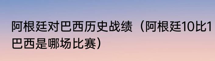 阿根廷对巴西历史战绩（阿根廷10比1巴西是哪场比赛）